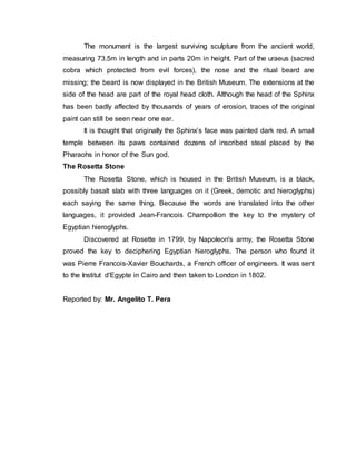 The monument is the largest surviving sculpture from the ancient world,
measuring 73.5m in length and in parts 20m in height. Part of the uraeus (sacred
cobra which protected from evil forces), the nose and the ritual beard are
missing; the beard is now displayed in the British Museum. The extensions at the
side of the head are part of the royal head cloth. Although the head of the Sphinx
has been badly affected by thousands of years of erosion, traces of the original
paint can still be seen near one ear.
It is thought that originally the Sphinx’s face was painted dark red. A small
temple between its paws contained dozens of inscribed steal placed by the
Pharaohs in honor of the Sun god.
The Rosetta Stone
The Rosetta Stone, which is housed in the British Museum, is a black,
possibly basalt slab with three languages on it (Greek, demotic and hieroglyphs)
each saying the same thing. Because the words are translated into the other
languages, it provided Jean-Francois Champollion the key to the mystery of
Egyptian hieroglyphs.
Discovered at Rosette in 1799, by Napoleon's army, the Rosetta Stone
proved the key to deciphering Egyptian hieroglyphs. The person who found it
was Pierre Francois-Xavier Bouchards, a French officer of engineers. It was sent
to the Institut d'Egypte in Cairo and then taken to London in 1802.
Reported by: Mr. Angelito T. Pera
 