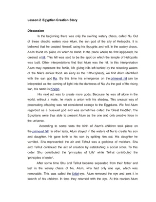 Lesson 2 Egyptian Creation Story
Discussion
.In the beginning there was only the swirling watery chaos, called Nu. Out
of these chaotic waters rose Atum, the sun god of the city of Heliopolis. It is
believed that he created himself, using his thoughts and will. In the watery chaos,
Atum found no place on which to stand. In the place where he first appeared, he
created a hill. This hill was said to be the spot on which the temple of Heliopolis
was built. Other interpretations find that Atum was the hill. In this interpretation
Atum may represent the fertile, life giving hills left behind by the receding waters
of the Nile's annual flood. As early as the Fifth-Dynasty, we find Atum identified
with the sun god Ra. By this time his emergence on the primeval hill can be
interpreted as the coming of light into the darkness of Nu. As the god of the rising
sun, his name is Khepri.
. . . . .His next act was to create more gods. Because he was all alone in the
world, without a mate, he made a union with his shadow. This unusual way of
procreating offspring was not considered strange to the Egyptians. We find Atum
regarded as a bisexual god and was sometimes called the 'Great He-She'. The
Egyptians were thus able to present Atum as the one and only creative force in
the universe.
. . . . .According to some texts the birth of Atum's children took place on
the primeval hill. In other texts, Atum stayed in the waters of Nu to create his son
and daughter. He gave birth to his son by spitting him out. His daughter he
vomited. Shu represented the air and Tefnut was a goddess of moisture. Shu
and Tefnut continued the act of creation by establishing a social order. To this
order Shu contributed the 'principles of Life' while Tefnut contributed the
'principles of order'.
. . . . .After some time Shu and Tefnut became separated from their father and
lost in the watery chaos of Nu. Atum, who had only one eye, which was
removable. This was called the Udjat eye. Atum removed the eye and sent it in
search of his children. In time they returned with the eye. At this reunion Atum
 