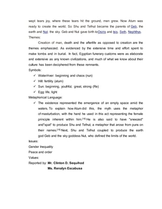 wept tears joy, where these tears hit the ground, men grew. Now Atum was
ready to create the world. So Shu and Tefnut became the parents of Geb, the
earth and Nut, the sky. Geb and Nut gave birth toOsiris and Isis, Seth, Nephthys.
Themes:
Creation of man, death and the afterlife as opposed to creation are the
themes emphasized. As evidenced by the extensive time and effort spent to
make tombs and in burial. In fact, Egyptian funerary customs were as elaborate
and extensive as any known civilizations, and much of what we know about their
culture has been deciphered from these remnants.
Symbols:
 Water/river: beginning and chaos (nun)
 Hill: fertility (atum)
 Sun: beginning, youthful, great, strong (Re)
 Egg: life, light
Metaphorical Language:
 The existence represented the emergence of an empty space amid the
waters. To explain how Atum did this, the myth uses the metaphor
of masturbation, with the hand he used in this act representing the female
principle inherent within him.[18] He is also said to have "sneezed"
and"spat" to produce Shu and Tefnut, a metaphor that arose from puns on
their names.[19] Next, Shu and Tefnut coupled to produce the earth
god Geb and the sky goddess Nut, who defined the limits of the world.
Issues:
Gender Inequality
Peace and order
Values:
Reported by: Mr. Clinton D. Sequihod
Ms. Renalyn Escabusa
 