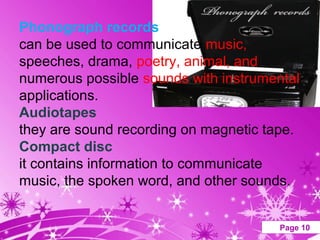 Phonograph records
can be used to communicate music,
speeches, drama, poetry, animal, and
numerous possible sounds with instrumental
applications.
Audiotapes
they are sound recording on magnetic tape.
Compact disc
it contains information to communicate
music, the spoken word, and other sounds.

               Powerpoint Templates    Page 10
 