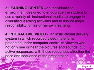 3.LEARNING CENTER –an individualized
environment designed to encourage the student to
use a variety of instructional media, to engage in
diversified learning activities and to assure major
responsibility for his or her own learning.

4. INTERACTIVE VIDEO - an instructional delivery
system in which recorded video material is
presented under computer control to viewers who
not only see or hear the pictures and sounds, but
active responses, with those responses affecting the
pace and sequence of the presentation.

                  Powerpoint Templates          Page 14
 