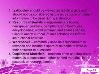 1. textbooks- should be viewed as teaching aids and
   should not be considered as the only source of printed
   information to be used during instruction.
2. Resource materials – supplementary books,
   newspaper, journals, pamphlets, and brochures,
   encyclopedias, world almanac and atlases can be
   used to enrich curriculum and enhance classroom
   instructional activities.
3. Workbooks – commonly used as a supplement to
   textbook and include a spare of students to write in
   their answers to questions.
4. Duplicated Materials – teachers often use duplicated
   materials to supplement other printed materials in the
   textbook or resource books.

                   Powerpoint Templates              Page 20
 