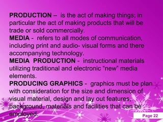 PRODUCTION – is the act of making things; in
particular the act of making products that will be
trade or sold commercially.
MEDIA - refers to all modes of communication,
including print and audio- visual forms and there
accompanying technology.
MEDIA PRODUCTION - instructional materials
utilizing traditional and electronic “new” media
elements.
PRODUCING GRAPHICS - graphics must be plan
with consideration for the size and dimension of
visual material, design and lay out features,
background, materials and facilities that can be
employed.             Powerpoint Templates        Page 22
 