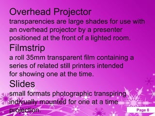 Overhead Projector
transparencies are large shades for use with
an overhead projector by a presenter
positioned at the front of a lighted room.
Filmstrip
a roll 35mm transparent film containing a
series of related still printers intended
for showing one at the time.
Slides
small formats photographic transpiring
indivually mounted for one at a time
projection.     Powerpoint Templates        Page 8
 