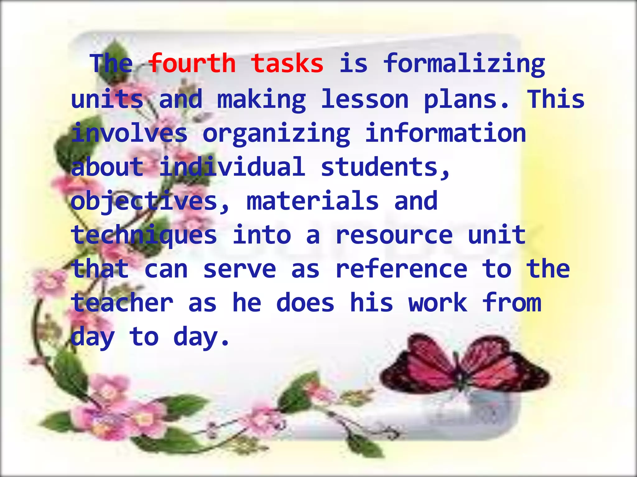 The fourth tasks is formalizing
units and making lesson plans. This
involves organizing information
about individual students,
objectives, materials and
techniques into a resource unit
that can serve as reference to the
teacher as he does his work from
day to day.

 