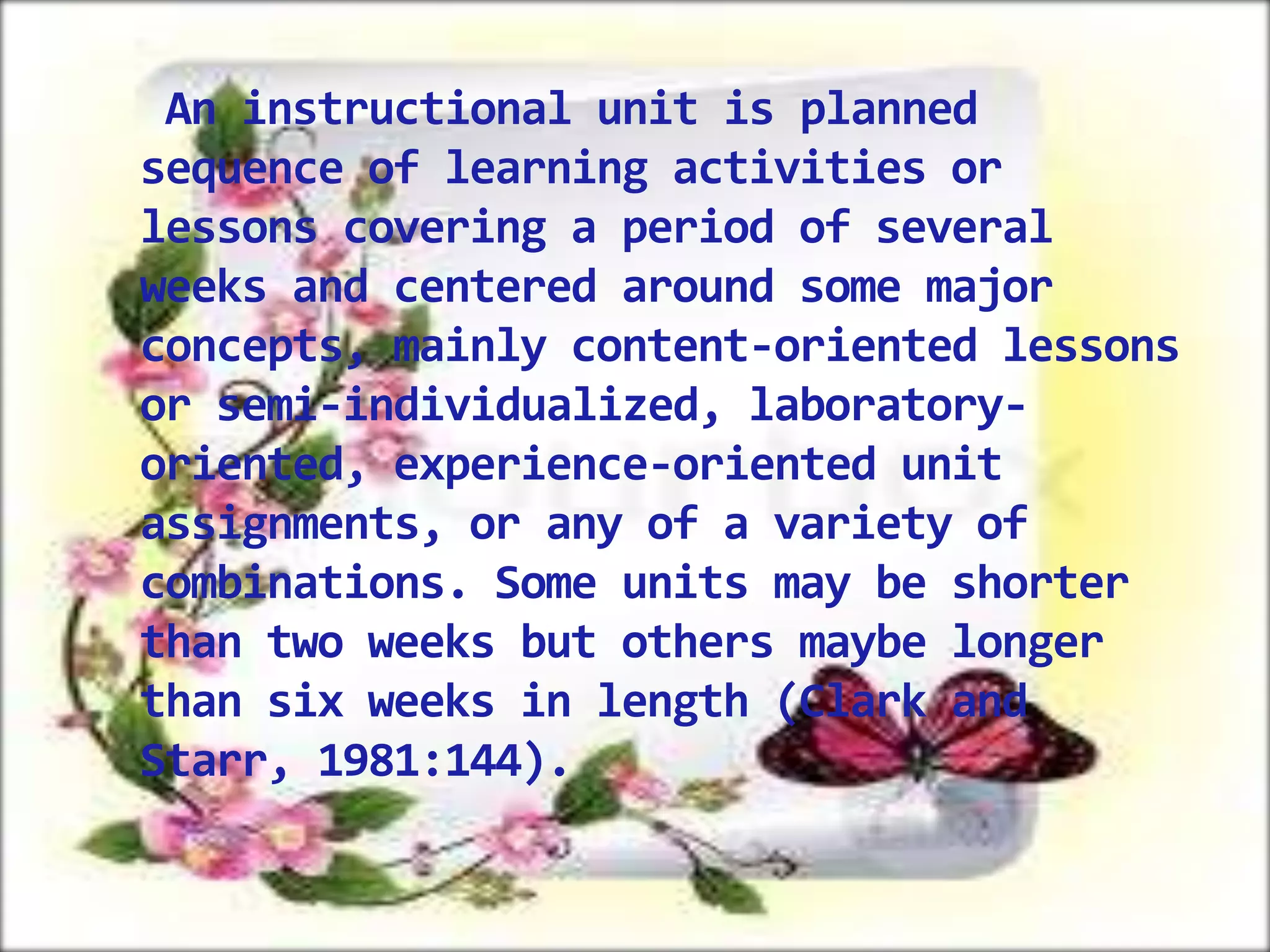 An instructional unit is planned
sequence of learning activities or
lessons covering a period of several
weeks and centered around some major
concepts, mainly content-oriented lessons
or semi-individualized, laboratoryoriented, experience-oriented unit
assignments, or any of a variety of
combinations. Some units may be shorter
than two weeks but others maybe longer
than six weeks in length (Clark and
Starr, 1981:144).

 