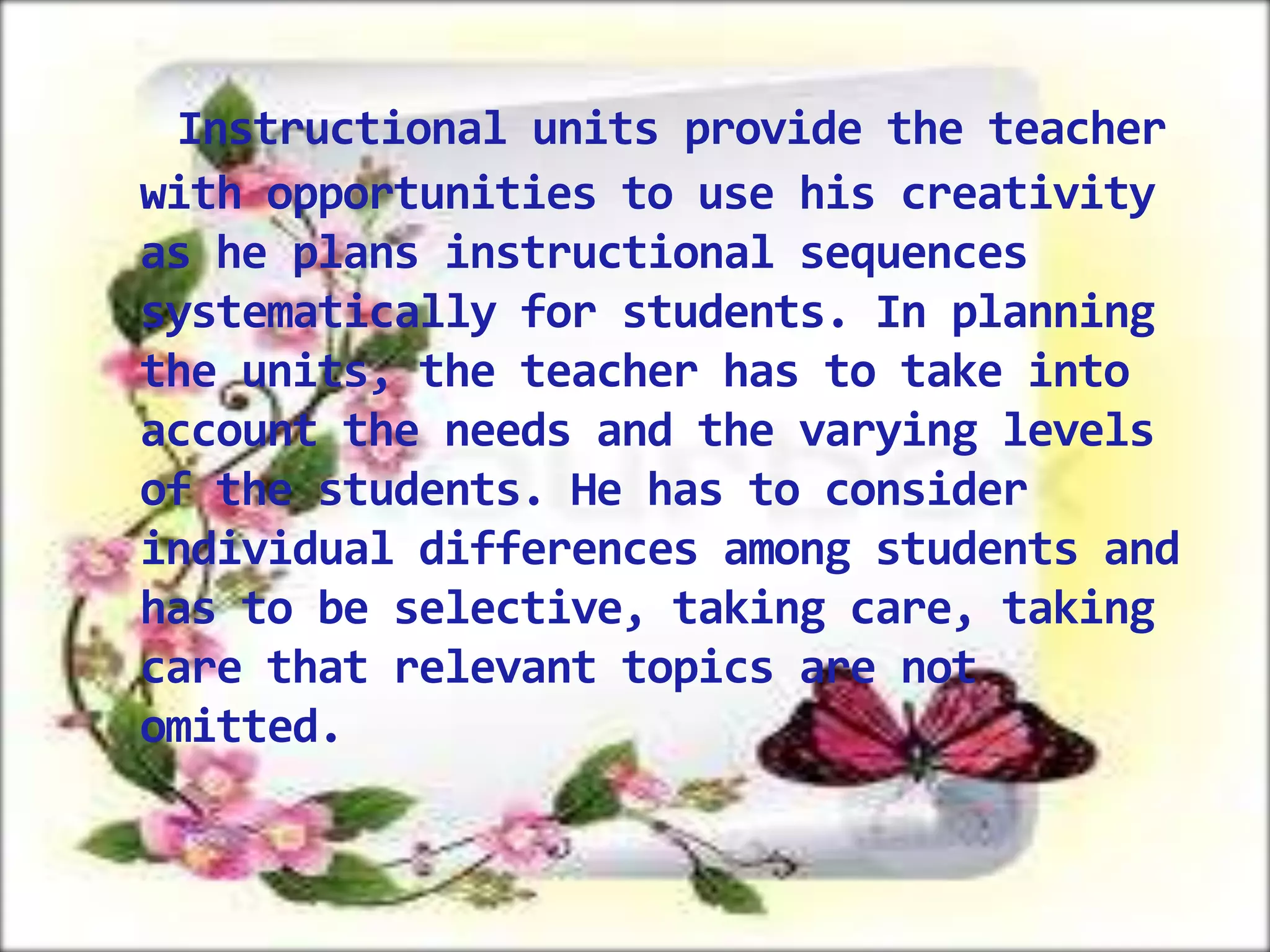 Instructional units provide the teacher
with opportunities to use his creativity
as he plans instructional sequences
systematically for students. In planning
the units, the teacher has to take into
account the needs and the varying levels
of the students. He has to consider
individual differences among students and
has to be selective, taking care, taking
care that relevant topics are not
omitted.

 