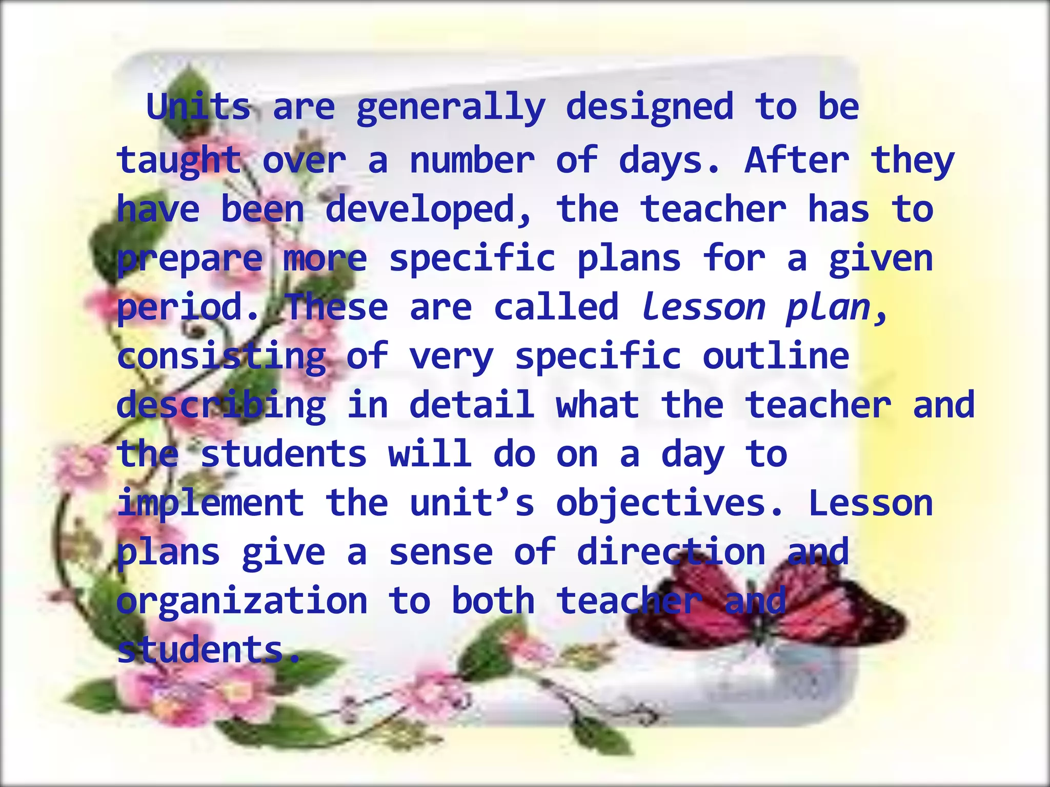 Units are generally designed to be
taught over a number of days. After they
have been developed, the teacher has to
prepare more specific plans for a given
period. These are called lesson plan,
consisting of very specific outline
describing in detail what the teacher and
the students will do on a day to
implement the unit’s objectives. Lesson
plans give a sense of direction and
organization to both teacher and
students.

 