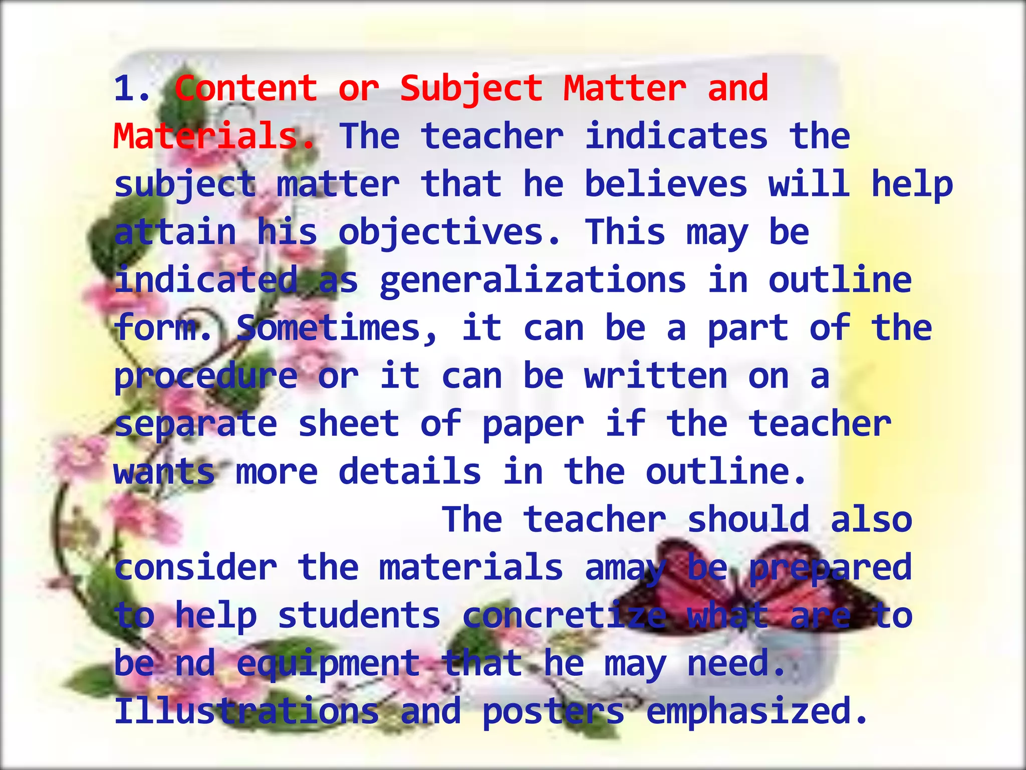 1. Content or Subject Matter and
Materials. The teacher indicates the
subject matter that he believes will help
attain his objectives. This may be
indicated as generalizations in outline
form. Sometimes, it can be a part of the
procedure or it can be written on a
separate sheet of paper if the teacher
wants more details in the outline.
The teacher should also
consider the materials amay be prepared
to help students concretize what are to
be nd equipment that he may need.
Illustrations and posters emphasized.

 