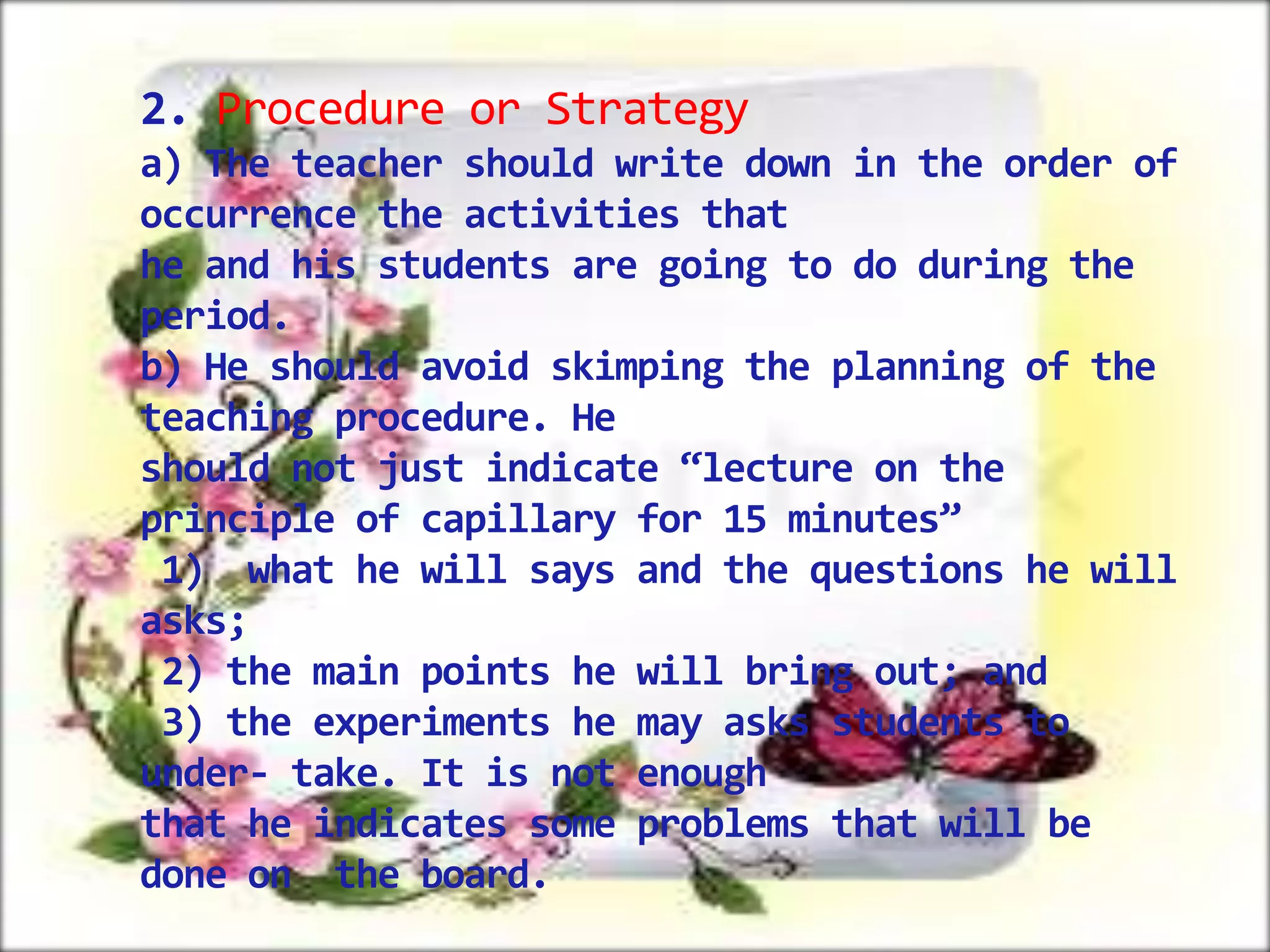2. Procedure or Strategy
a) The teacher should write down in the order of
occurrence the activities that
he and his students are going to do during the
period.
b) He should avoid skimping the planning of the
teaching procedure. He
should not just indicate “lecture on the
principle of capillary for 15 minutes”
1) what he will says and the questions he will
asks;
2) the main points he will bring out; and
3) the experiments he may asks students to
under- take. It is not enough
that he indicates some problems that will be
done on the board.

 
