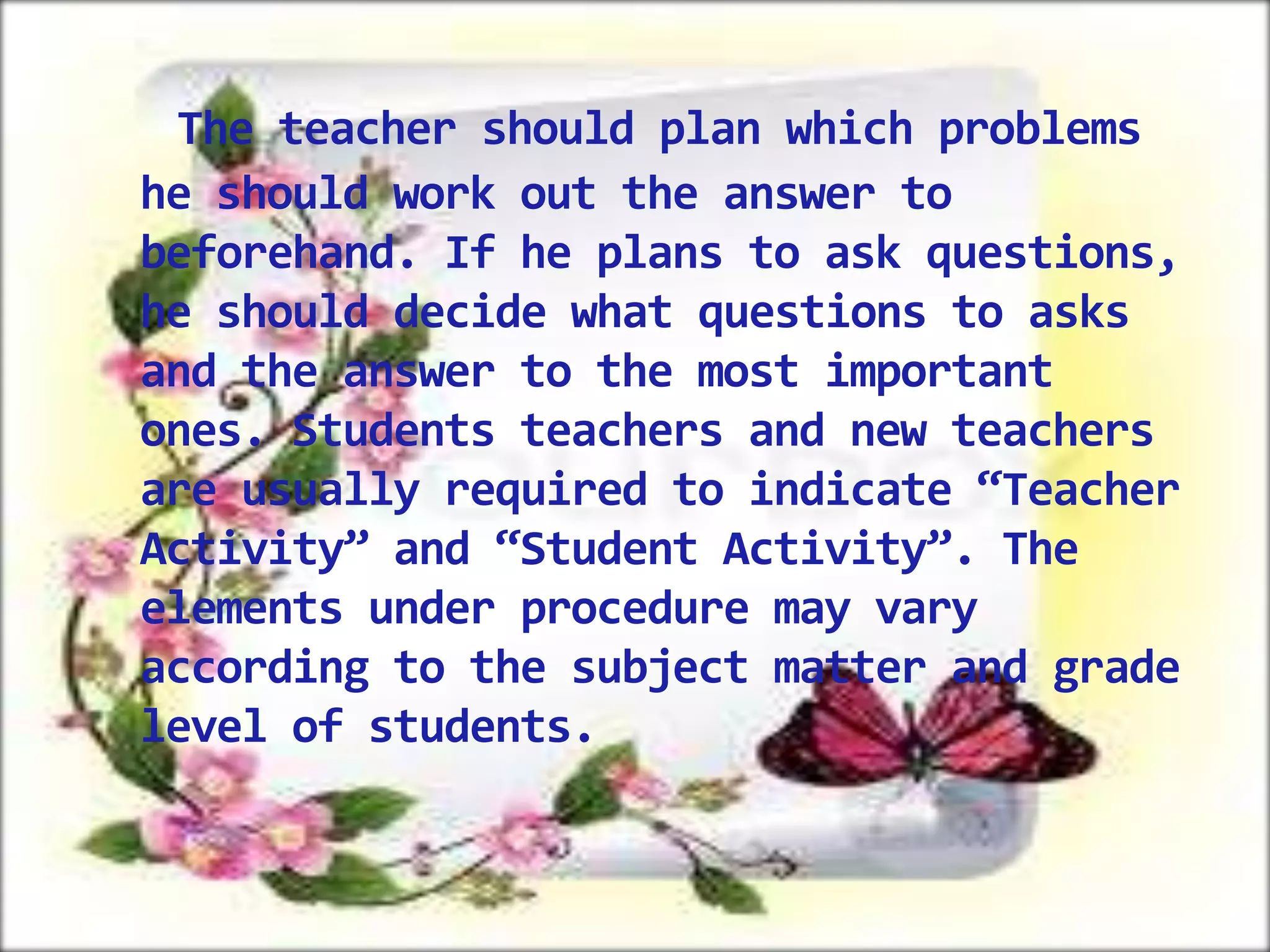 The teacher should plan which problems
he should work out the answer to
beforehand. If he plans to ask questions,
he should decide what questions to asks
and the answer to the most important
ones. Students teachers and new teachers
are usually required to indicate “Teacher
Activity” and “Student Activity”. The
elements under procedure may vary
according to the subject matter and grade
level of students.

 