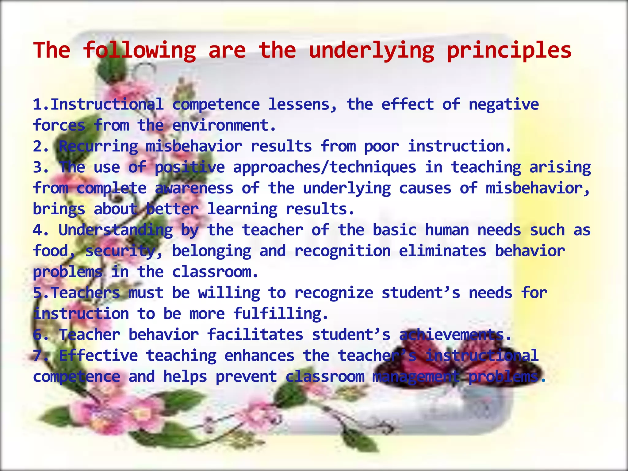 The following are the underlying principles
1.Instructional competence lessens, the effect of negative
forces from the environment.
2. Recurring misbehavior results from poor instruction.
3. The use of positive approaches/techniques in teaching arising
from complete awareness of the underlying causes of misbehavior,
brings about better learning results.
4. Understanding by the teacher of the basic human needs such as
food, security, belonging and recognition eliminates behavior
problems in the classroom.
5.Teachers must be willing to recognize student’s needs for
instruction to be more fulfilling.
6. Teacher behavior facilitates student’s achievements.
7. Effective teaching enhances the teacher’s instructional
competence and helps prevent classroom management problems.

 