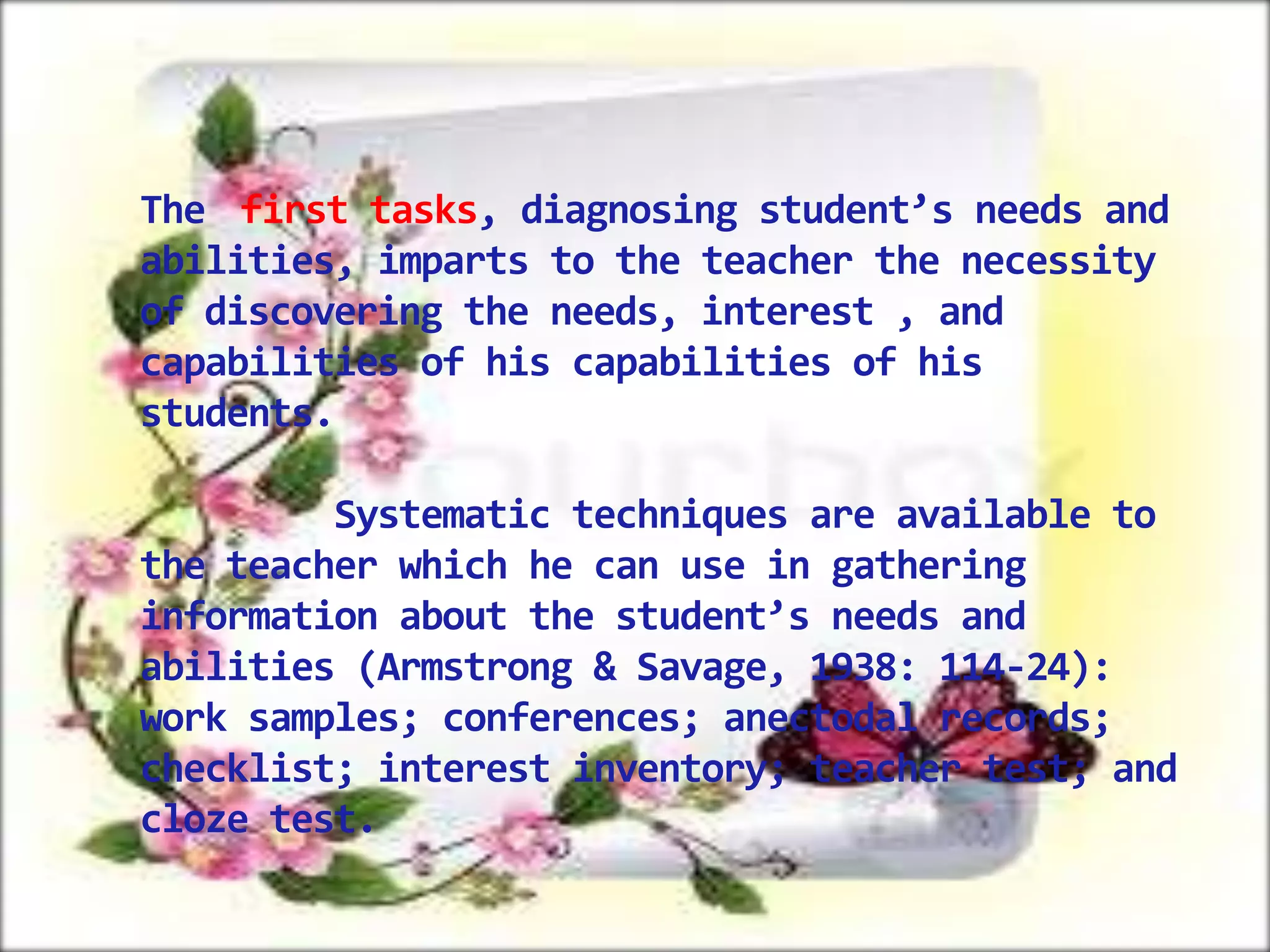 The first tasks, diagnosing student’s needs and
abilities, imparts to the teacher the necessity
of discovering the needs, interest , and
capabilities of his capabilities of his
students.
Systematic techniques are available to
the teacher which he can use in gathering
information about the student’s needs and
abilities (Armstrong & Savage, 1938: 114-24):
work samples; conferences; anectodal records;
checklist; interest inventory; teacher test; and
cloze test.

 