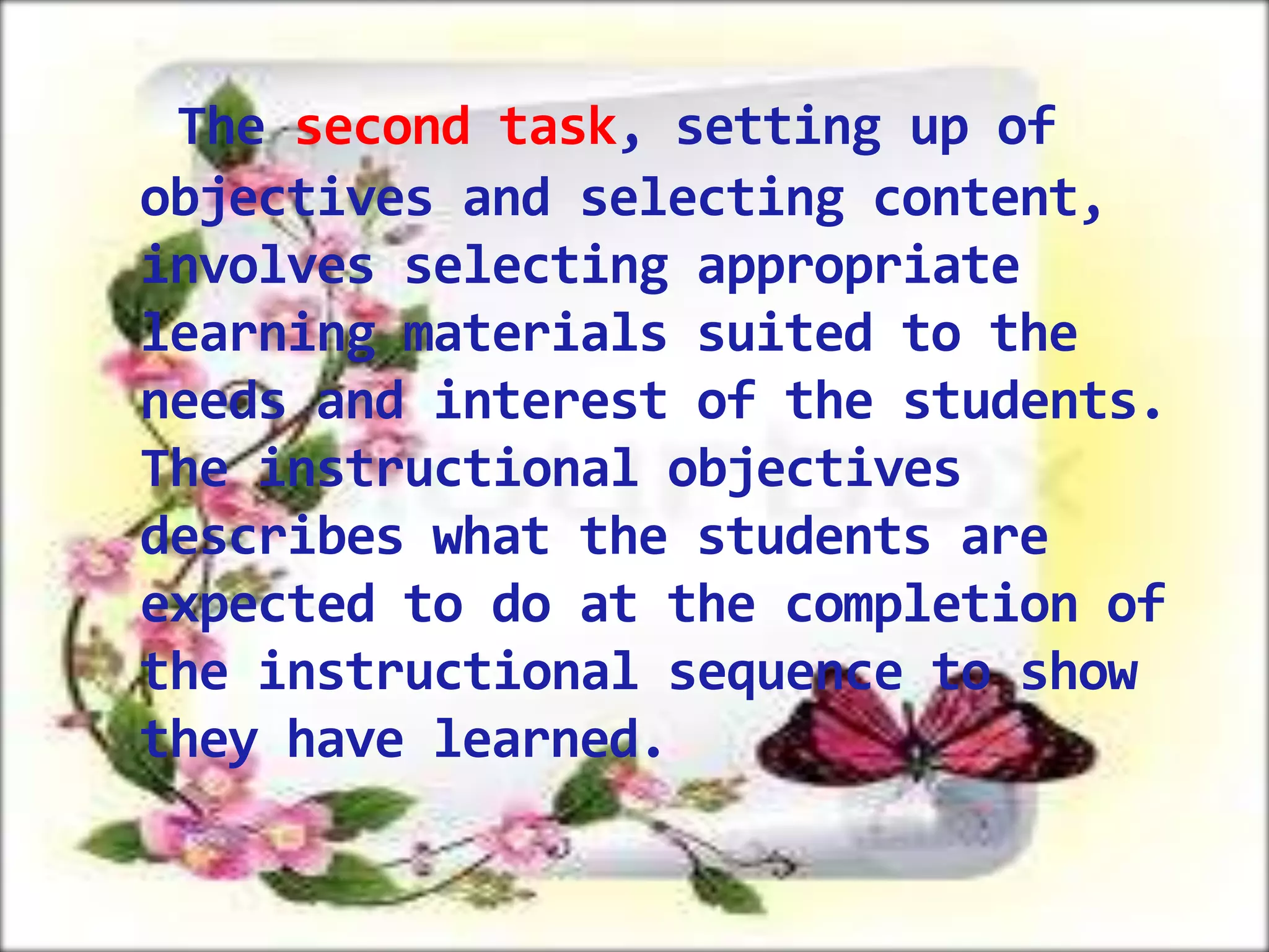 The second task, setting up of
objectives and selecting content,
involves selecting appropriate
learning materials suited to the
needs and interest of the students.
The instructional objectives
describes what the students are
expected to do at the completion of
the instructional sequence to show
they have learned.

 