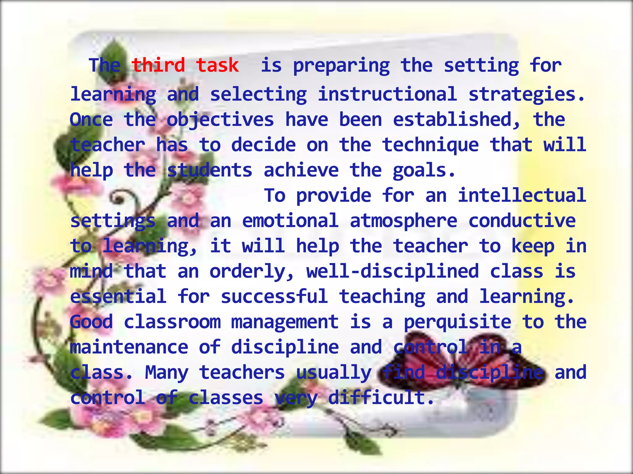 The third task is preparing the setting for
learning and selecting instructional strategies.
Once the objectives have been established, the
teacher has to decide on the technique that will
help the students achieve the goals.
To provide for an intellectual
settings and an emotional atmosphere conductive
to learning, it will help the teacher to keep in
mind that an orderly, well-disciplined class is
essential for successful teaching and learning.
Good classroom management is a perquisite to the
maintenance of discipline and control in a
class. Many teachers usually find discipline and
control of classes very difficult.

 
