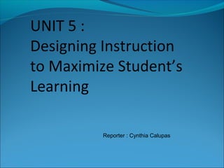 UNIT 5 :
Designing Instruction
to Maximize Student’s
Learning
Reporter : Cynthia Calupas
 