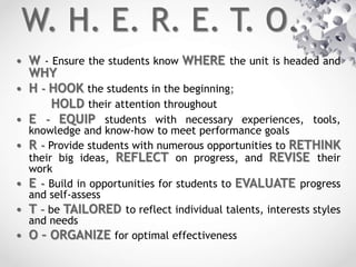 W. H. E. R. E. T. O.
• W - Ensure the students know WHERE the unit is headed and
WHY
• H - HOOK the students in the beginning;
HOLD their attention throughout
• E - EQUIP students with necessary experiences, tools,
knowledge and know-how to meet performance goals
• R - Provide students with numerous opportunities to RETHINK
their big ideas, REFLECT on progress, and REVISE their
work
• E - Build in opportunities for students to EVALUATE progress
and self-assess
• T – be TAILORED to reflect individual talents, interests styles
and needs
• O – ORGANIZE for optimal effectiveness
 