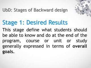 UbD: Stages of Backward design
Stage 1: Desired Results
This stage define what students should
be able to know and do at the end of the
program, course or unit or study
generally expressed in terms of overall
goals.
 