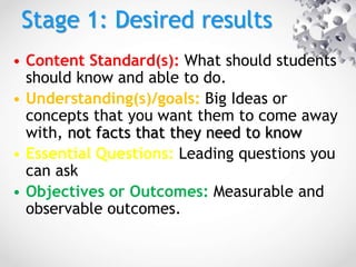 Stage 1: Desired results
• Content Standard(s): What should students
should know and able to do.
• Understanding(s)/goals: Big Ideas or
concepts that you want them to come away
with, not facts that they need to know
• Essential Questions: Leading questions you
can ask
• Objectives or Outcomes: Measurable and
observable outcomes.
 