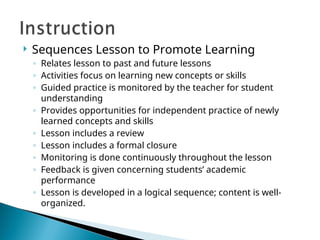  Sequences Lesson to Promote Learning
◦ Relates lesson to past and future lessons
◦ Activities focus on learning new concepts or skills
◦ Guided practice is monitored by the teacher for student
understanding
◦ Provides opportunities for independent practice of newly
learned concepts and skills
◦ Lesson includes a review
◦ Lesson includes a formal closure
◦ Monitoring is done continuously throughout the lesson
◦ Feedback is given concerning students’ academic
performance
◦ Lesson is developed in a logical sequence; content is well-
organized.
 