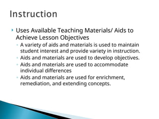  Uses Available Teaching Materials/ Aids to
Achieve Lesson Objectives
◦ A variety of aids and materials is used to maintain
student interest and provide variety in instruction.
◦ Aids and materials are used to develop objectives.
◦ Aids and materials are used to accommodate
individual differences
◦ Aids and materials are used for enrichment,
remediation, and extending concepts.
 