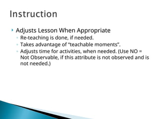  Adjusts Lesson When Appropriate
◦ Re-teaching is done, if needed.
◦ Takes advantage of “teachable moments”.
◦ Adjusts time for activities, when needed. (Use NO =
Not Observable, if this attribute is not observed and is
not needed.)
 