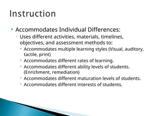  Accommodates Individual Differences:
◦ Uses different activities, materials, timelines,
objectives, and assessment methods to:
 Accommodates multiple learning styles (Visual, auditory,
tactile, print)
 Accommodates different rates of learning.
 Accommodates different ability levels of students.
(Enrichment, remediation)
 Accommodates different maturation levels of students.
 Accommodates different interests of students.
 