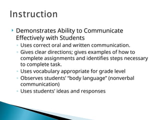  Demonstrates Ability to Communicate
Effectively with Students
◦ Uses correct oral and written communication.
◦ Gives clear directions; gives examples of how to
complete assignments and identifies steps necessary
to complete task.
◦ Uses vocabulary appropriate for grade level
◦ Observes students’ “body language” (nonverbal
communication)
◦ Uses students’ ideas and responses
 