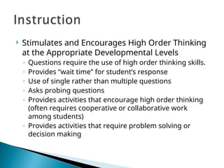  Stimulates and Encourages High Order Thinking
at the Appropriate Developmental Levels
◦ Questions require the use of high order thinking skills.
◦ Provides “wait time” for student’s response
◦ Use of single rather than multiple questions
◦ Asks probing questions
◦ Provides activities that encourage high order thinking
(often requires cooperative or collaborative work
among students)
◦ Provides activities that require problem solving or
decision making
 