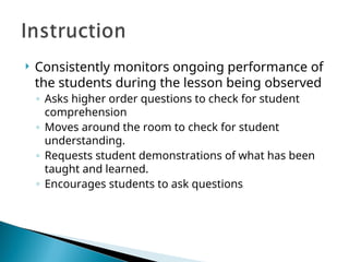  Consistently monitors ongoing performance of
the students during the lesson being observed
◦ Asks higher order questions to check for student
comprehension
◦ Moves around the room to check for student
understanding.
◦ Requests student demonstrations of what has been
taught and learned.
◦ Encourages students to ask questions
 