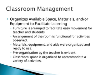  Organizes Available Space, Materials, and/or
Equipment to Facilitate Learning
◦ Furniture is arranged to facilitate easy movement for
teacher and students.
◦ Arrangement of the room is functional for activities
observed.
◦ Materials, equipment, and aids were organized and
ready to use.
◦ Pre-organization by the teacher is evident.
◦ Classroom space is organized to accommodate a
variety of activities.
 