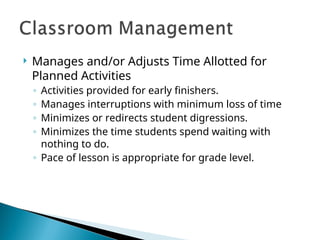 Manages and/or Adjusts Time Allotted for
Planned Activities
◦ Activities provided for early finishers.
◦ Manages interruptions with minimum loss of time
◦ Minimizes or redirects student digressions.
◦ Minimizes the time students spend waiting with
nothing to do.
◦ Pace of lesson is appropriate for grade level.
 