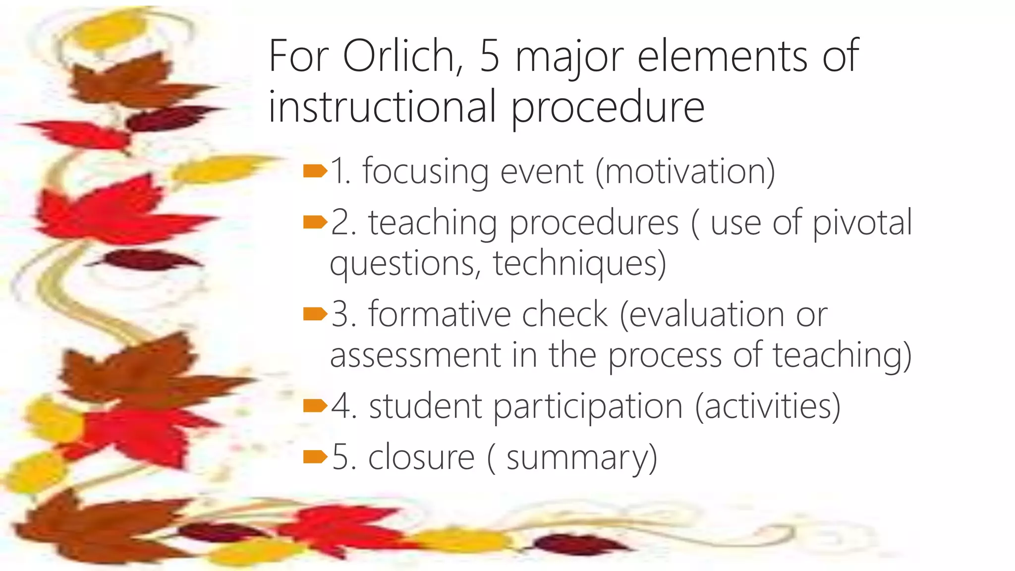 For Orlich, 5 major elements of
instructional procedure
1. focusing event (motivation)
2. teaching procedures ( use of pivotal
questions, techniques)
3. formative check (evaluation or
assessment in the process of teaching)
4. student participation (activities)
5. closure ( summary)
 