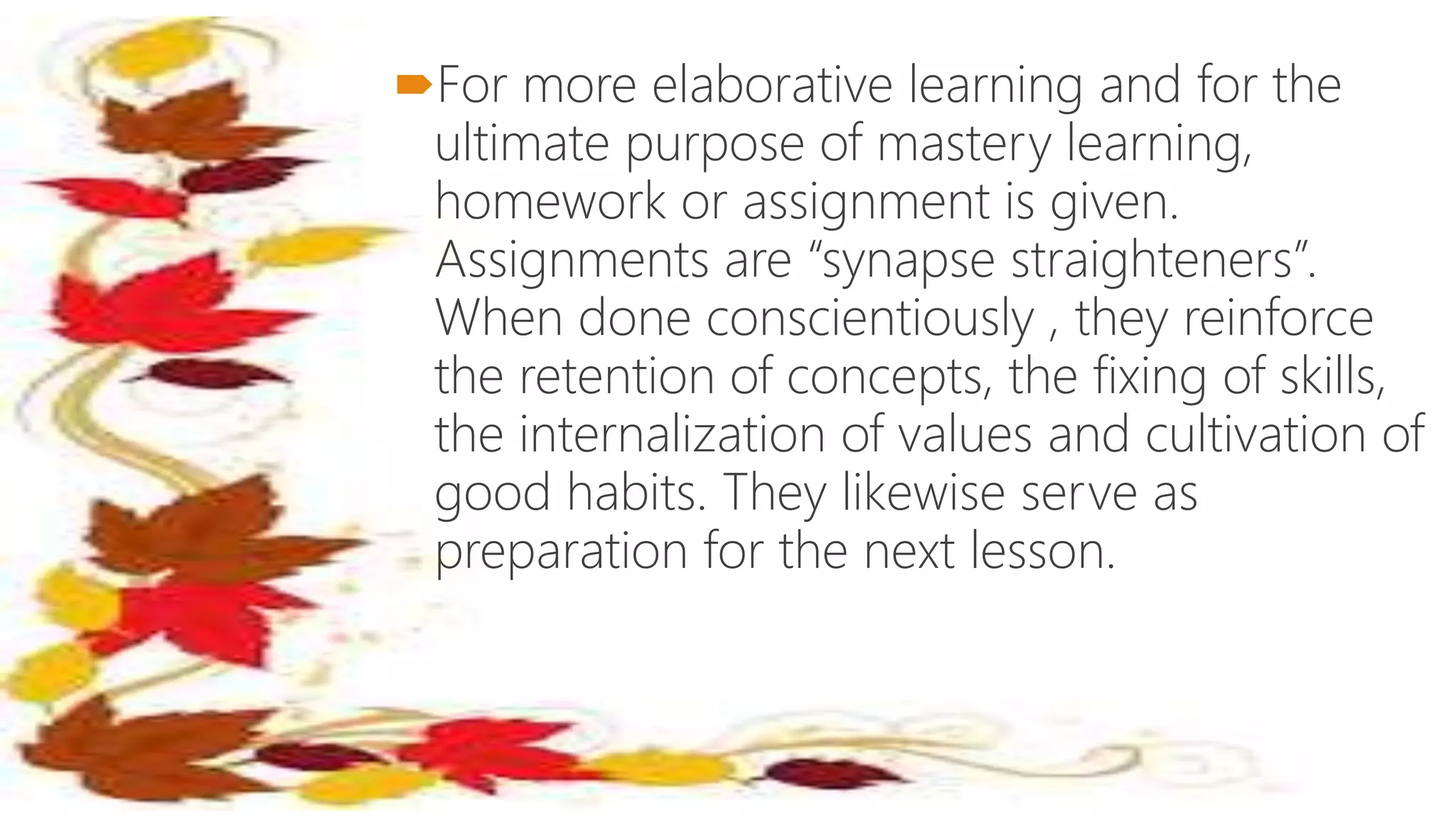 For more elaborative learning and for the
ultimate purpose of mastery learning,
homework or assignment is given.
Assignments are “synapse straighteners”.
When done conscientiously , they reinforce
the retention of concepts, the fixing of skills,
the internalization of values and cultivation of
good habits. They likewise serve as
preparation for the next lesson.
 