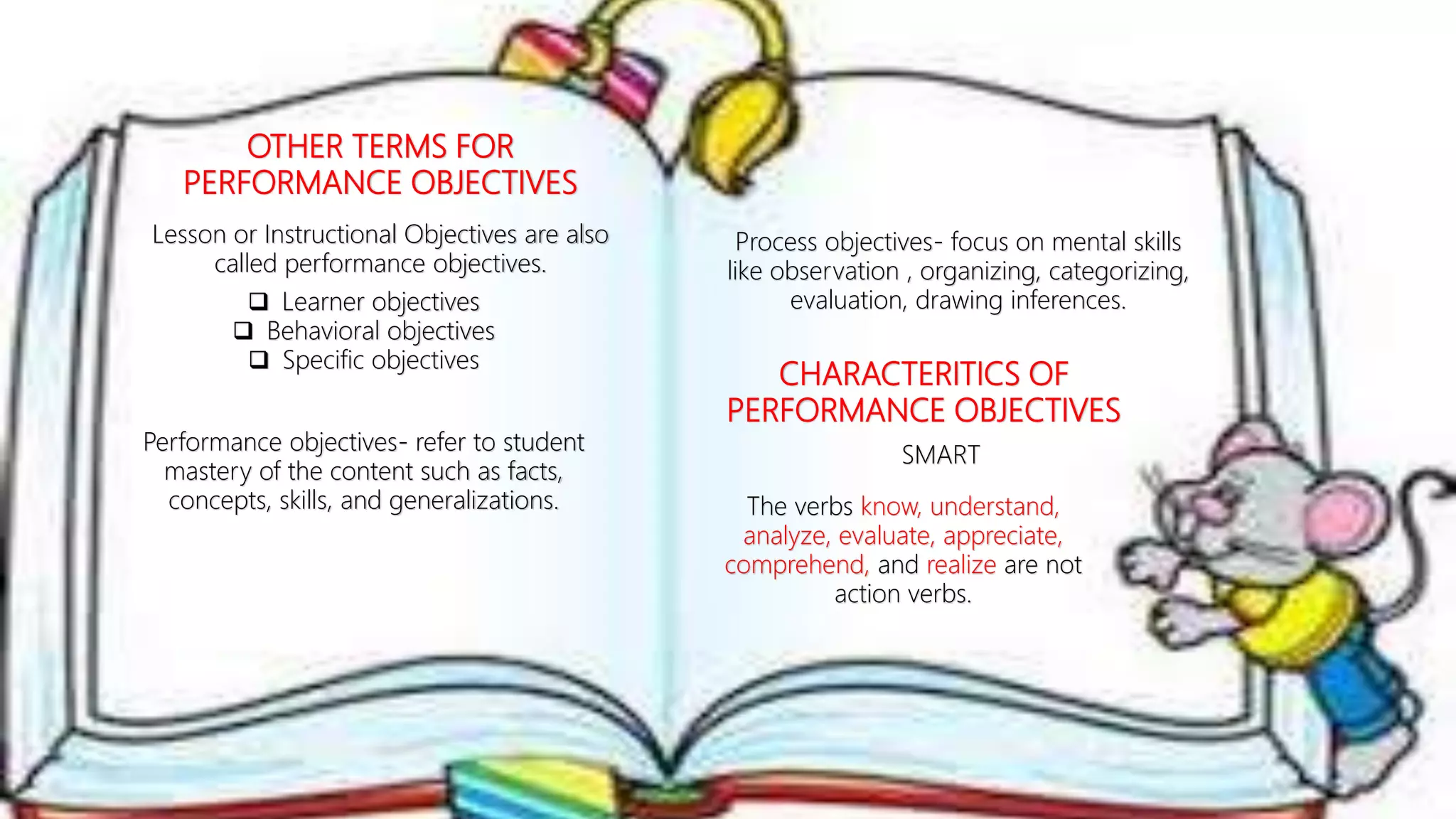 OTHER TERMS FOR
PERFORMANCE OBJECTIVES
Lesson or Instructional Objectives are also
called performance objectives.
 Learner objectives
 Behavioral objectives
 Specific objectives
Performance objectives- refer to student
mastery of the content such as facts,
concepts, skills, and generalizations.
Process objectives- focus on mental skills
like observation , organizing, categorizing,
evaluation, drawing inferences.
CHARACTERITICS OF
PERFORMANCE OBJECTIVES
SMART
The verbs know, understand,
analyze, evaluate, appreciate,
comprehend, and realize are not
action verbs.
 