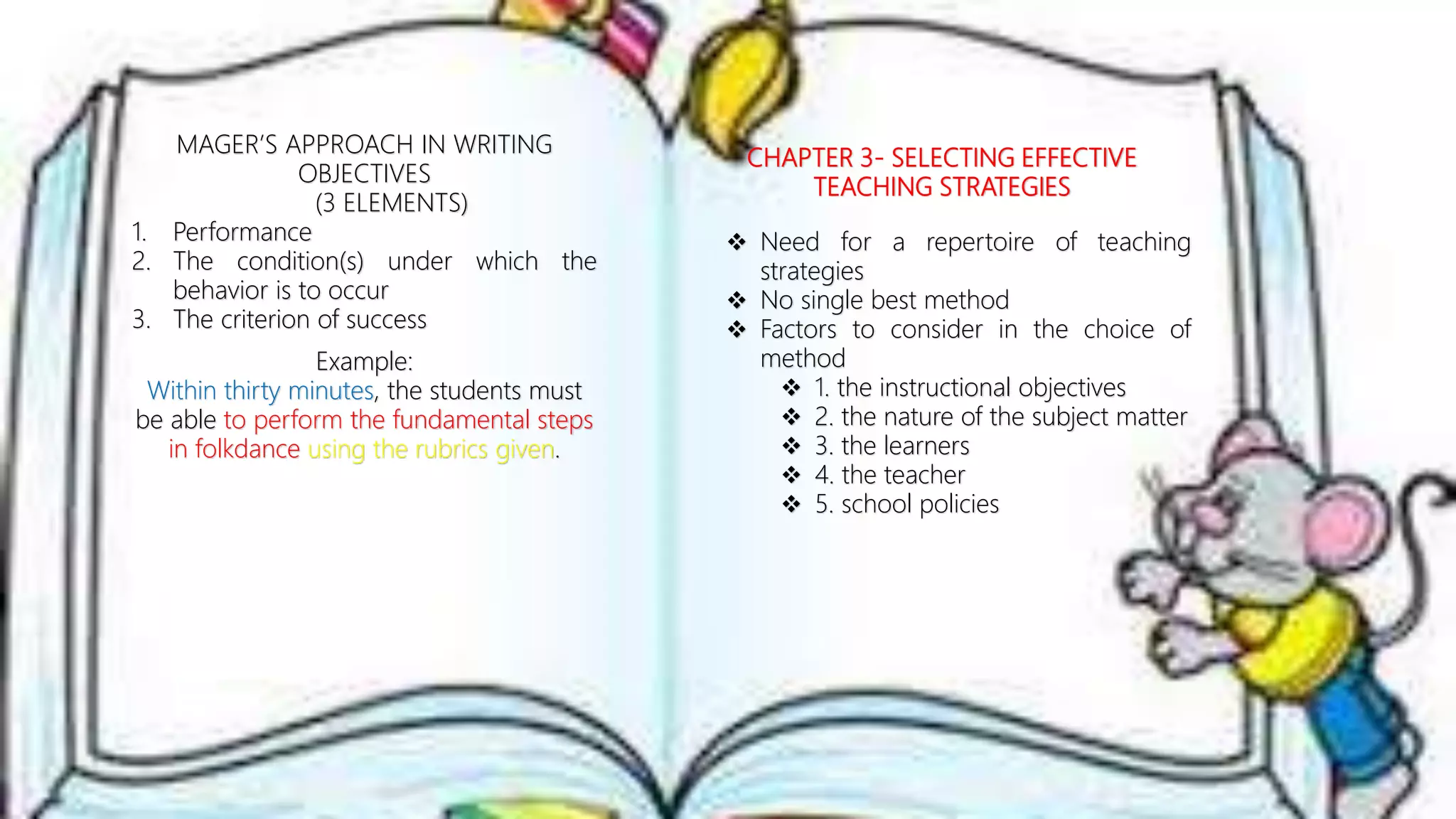 MAGER’S APPROACH IN WRITING
OBJECTIVES
(3 ELEMENTS)
1. Performance
2. The condition(s) under which the
behavior is to occur
3. The criterion of success
Example:
Within thirty minutes, the students must
be able to perform the fundamental steps
in folkdance using the rubrics given.
CHAPTER 3- SELECTING EFFECTIVE
TEACHING STRATEGIES
 Need for a repertoire of teaching
strategies
 No single best method
 Factors to consider in the choice of
method
 1. the instructional objectives
 2. the nature of the subject matter
 3. the learners
 4. the teacher
 5. school policies
 