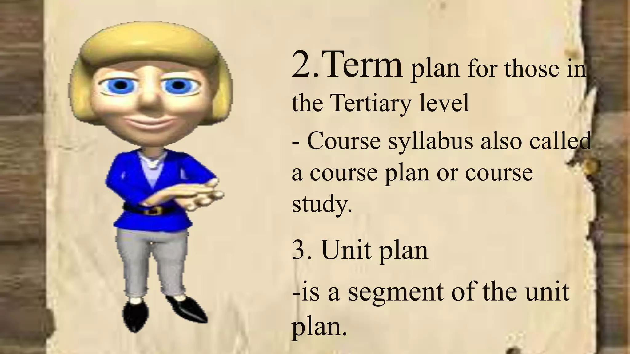 2.Term plan for those in
the Tertiary level
- Course syllabus also called
a course plan or course
study.
3. Unit plan
-is a segment of the unit
plan.
 
