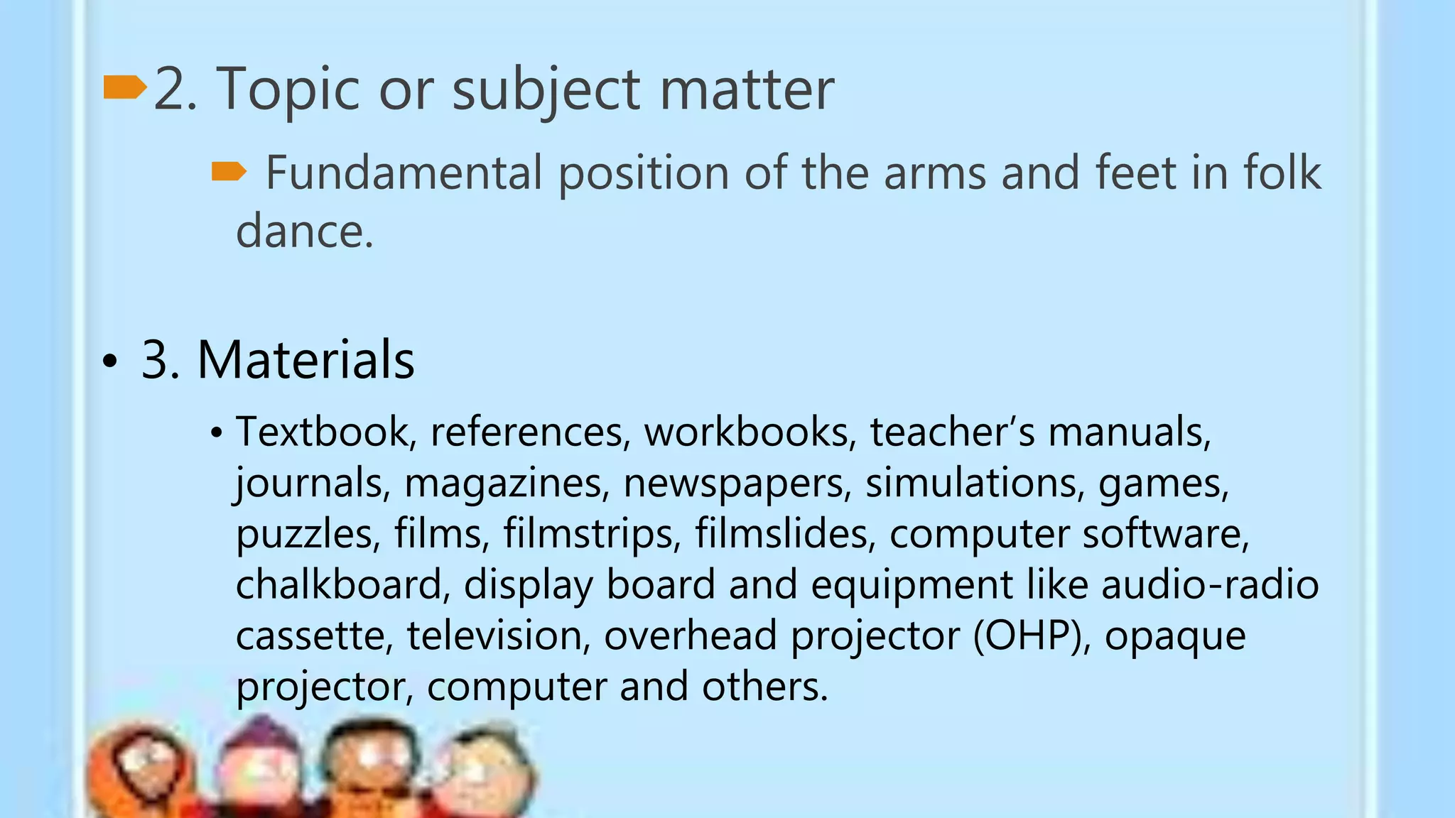 2. Topic or subject matter
 Fundamental position of the arms and feet in folk
dance.
• 3. Materials
• Textbook, references, workbooks, teacher’s manuals,
journals, magazines, newspapers, simulations, games,
puzzles, films, filmstrips, filmslides, computer software,
chalkboard, display board and equipment like audio-radio
cassette, television, overhead projector (OHP), opaque
projector, computer and others.
 