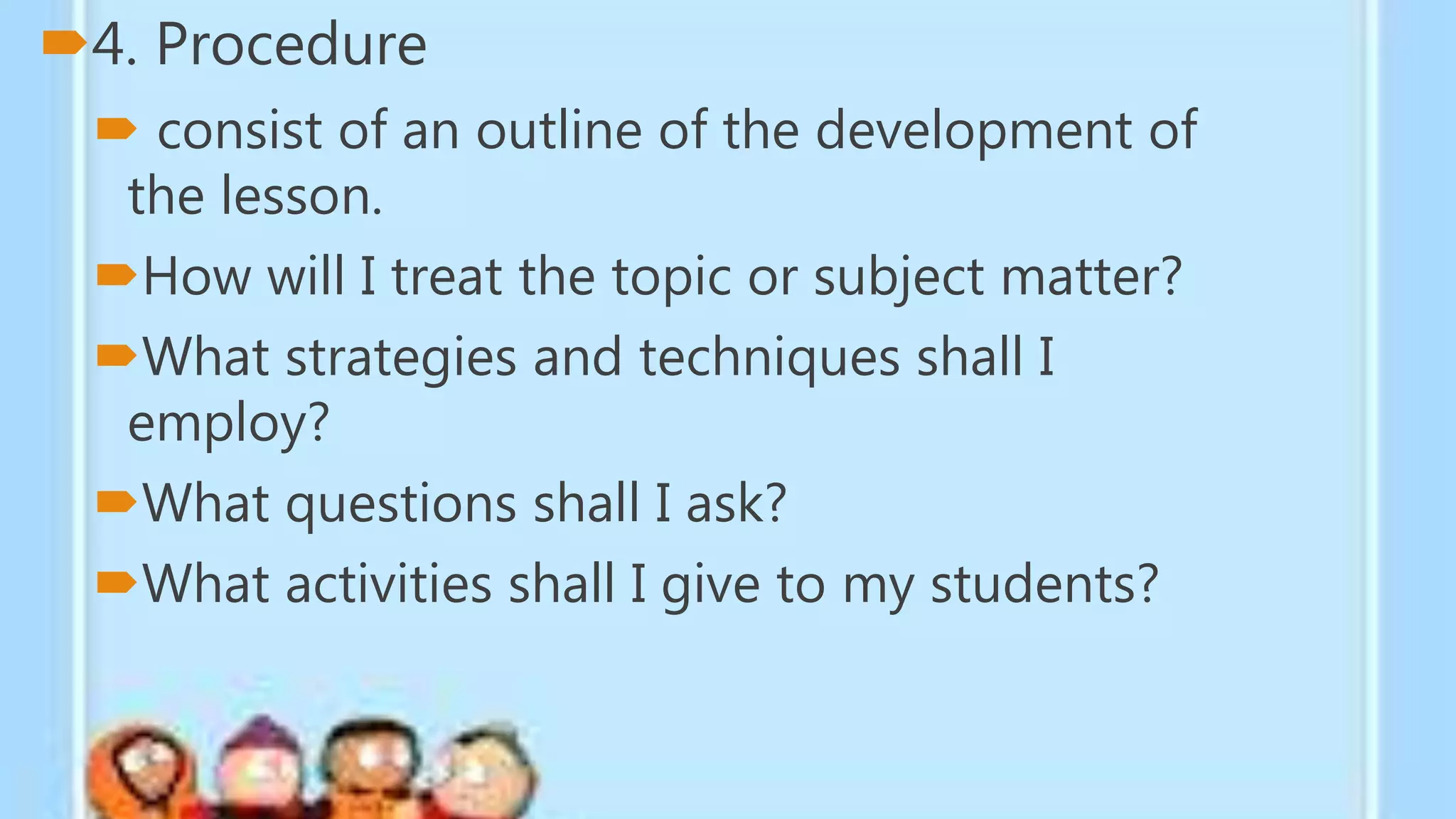4. Procedure
 consist of an outline of the development of
the lesson.
How will I treat the topic or subject matter?
What strategies and techniques shall I
employ?
What questions shall I ask?
What activities shall I give to my students?
 