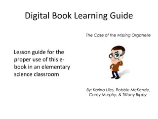 The Case of the Missing Organelle
By: Karina Liles, Robbie McKenzie,
Corey Murphy, & Tiffany Rippy
Digital Book Learning Guide
Lesson guide for the
proper use of this e-
book in an elementary
science classroom
 