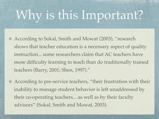 Why is this Important?
According to Sokal, Smith and Mowat (2003), “research
shows that teacher education is a necessary aspect of quality
instruction... some researchers claim that AC teachers have
more difﬁculty learning to teach than do traditionally trained
teachers (Barry, 2001; Shen, 1997).”

According to pre-service teachers, “their frustration with their
inability to manage student behavior is left unaddressed by
their co-operating teachers... as well as by their faculty
advisors” (Sokal, Smith and Mowat, 2003).
 