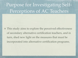Purpose for Investigating Self-
 Perceptions of AC Teachers


This study aims to explore the perceived effectiveness
of secondary alternative certiﬁcation teachers, and in
turn, shed new light on the measures that must be
incorporated into alternative certiﬁcation programs.
 