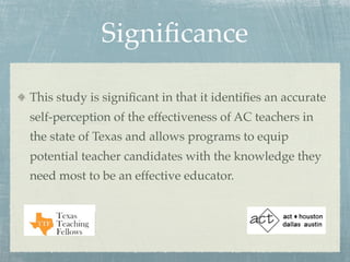 Signiﬁcance

This study is signiﬁcant in that it identiﬁes an accurate
self-perception of the effectiveness of AC teachers in
the state of Texas and allows programs to equip
potential teacher candidates with the knowledge they
need most to be an effective educator.
 