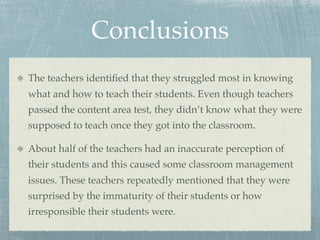 Conclusions
The teachers identiﬁed that they struggled most in knowing
what and how to teach their students. Even though teachers
passed the content area test, they didn’t know what they were
supposed to teach once they got into the classroom.

About half of the teachers had an inaccurate perception of
their students and this caused some classroom management
issues. These teachers repeatedly mentioned that they were
surprised by the immaturity of their students or how
irresponsible their students were.
 