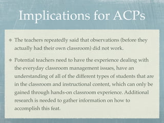 Implications for ACPs
The teachers repeatedly said that observations (before they
actually had their own classroom) did not work.

Potential teachers need to have the experience dealing with
the everyday classroom management issues, have an
understanding of all of the different types of students that are
in the classroom and instructional content, which can only be
gained through hands-on classroom experience. Additional
research is needed to gather information on how to
accomplish this feat.
 
