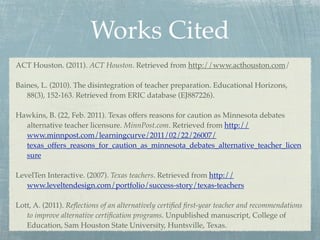 Works Cited
ACT Houston. (2011). ACT Houston. Retrieved from http://www.acthouston.com/

Baines, L. (2010). The disintegration of teacher preparation. Educational Horizons,
   88(3), 152-163. Retrieved from ERIC database (EJ887226).

Hawkins, B. (22, Feb. 2011). Texas offers reasons for caution as Minnesota debates
  alternative teacher licensure. MinnPost.com. Retrieved from http://
  www.minnpost.com/learningcurve/2011/02/22/26007/
  texas_offers_reasons_for_caution_as_minnesota_debates_alternative_teacher_licen
  sure

LevelTen Interactive. (2007). Texas teachers. Retrieved from http://
   www.leveltendesign.com/portfolio/success-story/texas-teachers

Lott, A. (2011). Reﬂections of an alternatively certiﬁed ﬁrst-year teacher and recommendations
   to improve alternative certiﬁcation programs. Unpublished manuscript, College of
   Education, Sam Houston State University, Huntsville, Texas.
 