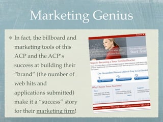 Marketing Genius
In fact, the billboard and
marketing tools of this
ACP and the ACP’s
success at building their
“brand” (the number of
web hits and
applications submitted)
make it a “success” story
for their marketing ﬁrm!
 