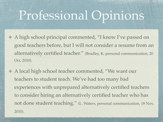 Professional Opinions
A high school principal commented, “I know I’ve passed on
good teachers before, but I will not consider a resume from an
alternatively certiﬁed teacher.” (Bradley, K, personal communication, 20
Oct, 2010).

A local high school teacher commented, “We want our
teachers to student teach. We’ve had too many bad
experiences with unprepared alternatively certiﬁed teachers
to consider hiring an alternatively certiﬁed teacher who has
not done student teaching.” (L. Waters, personal communication, 18 Nov,
2010).
 