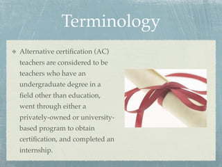 Terminology
Alternative certiﬁcation (AC)
teachers are considered to be
teachers who have an
undergraduate degree in a
ﬁeld other than education,
went through either a
privately-owned or university-
based program to obtain
certiﬁcation, and completed an
internship.
 