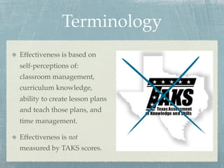 Terminology
Effectiveness is based on
self-perceptions of:
classroom management,
curriculum knowledge,
ability to create lesson plans
and teach those plans, and
time management.

Effectiveness is not
measured by TAKS scores.
 